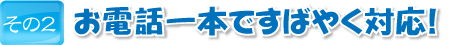 お電話一本ですばやく対応！