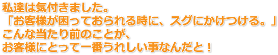 私達は気付きました。「お客様が困っておられる時に、スグにかけつける。」こんな当たり前のことが、お客様にとって一番うれしい事なんだと！